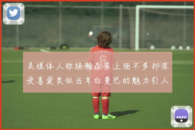 美媒体人称杨瀚森虽上场不多却深受喜爱类似当年白曼巴的魅力引人瞩目