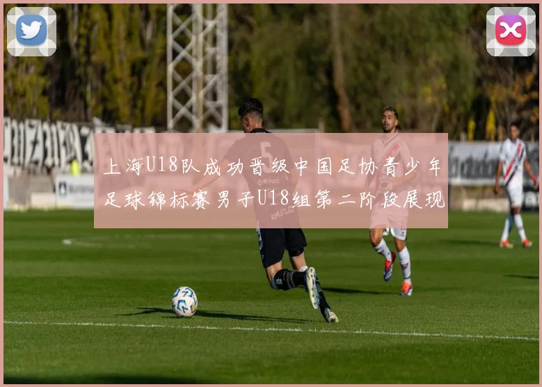 上海U18队成功晋级中国足协青少年足球锦标赛男子U18组第二阶段展现出色实力与团队合作精神