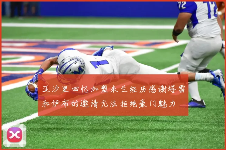 亚沙里回忆加盟米兰经历感谢塔雷和伊布的邀请无法拒绝豪门魅力