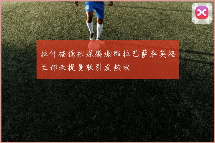拉什福德社媒感谢维拉巴萨和英格兰却未提曼联引发热议