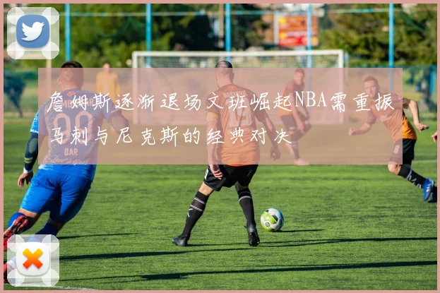 詹姆斯逐渐退场文班崛起NBA需重振马刺与尼克斯的经典对决