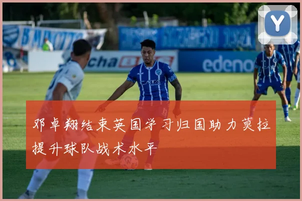 邓卓翔结束英国学习归国助力莫拉提升球队战术水平