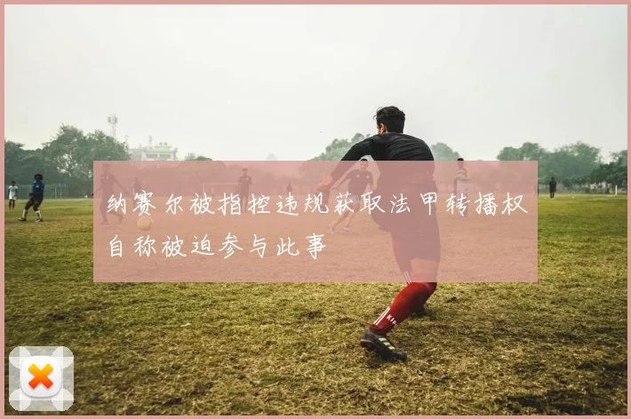 纳赛尔被指控违规获取法甲转播权自称被迫参与此事
