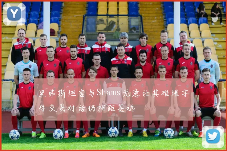 里弗斯坦言与Shams无意让其难堪字母交易对话仍相距甚远