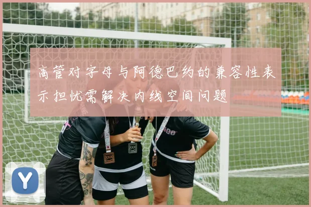 高管对字母与阿德巴约的兼容性表示担忧需解决内线空间问题