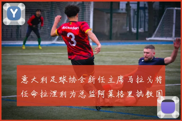 意大利足球协会新任主席马拉戈将任命拉涅利为总监阿莱格里执教国家队