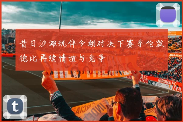 昔日沙滩玩伴今朝对决下赛季伦敦德比再续情谊与竞争