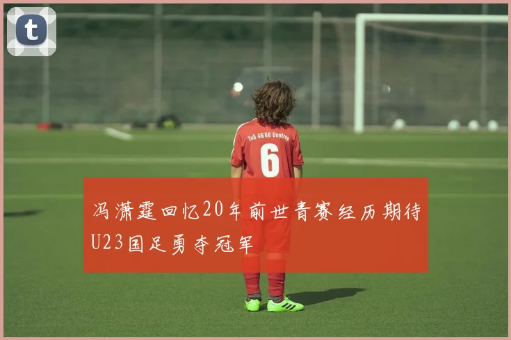 冯潇霆回忆20年前世青赛经历期待U23国足勇夺冠军