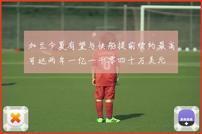 加兰今夏有望与快船提前续约最高可达两年一亿一千零四十万美元