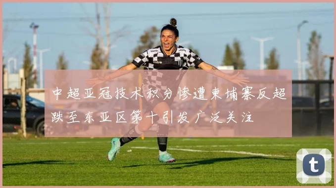 中超亚冠技术积分惨遭柬埔寨反超跌至东亚区第十引发广泛关注