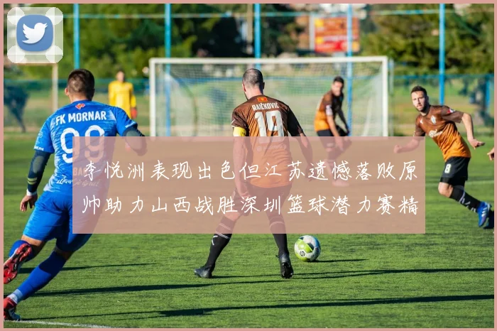 李悦洲表现出色但江苏遗憾落败原帅助力山西战胜深圳篮球潜力赛精彩回顾