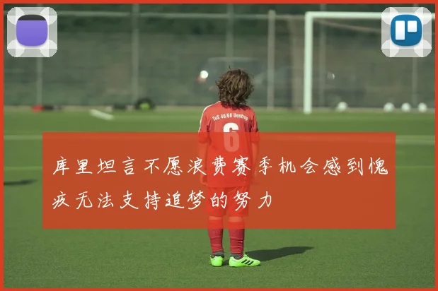 库里坦言不愿浪费赛季机会感到愧疚无法支持追梦的努力