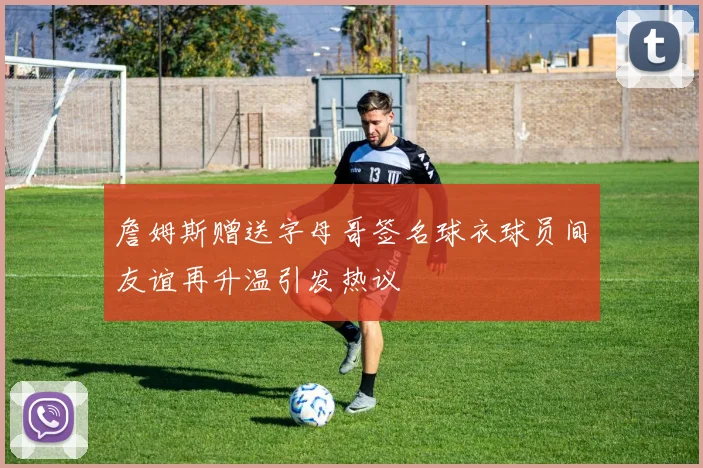詹姆斯赠送字母哥签名球衣球员间友谊再升温引发热议