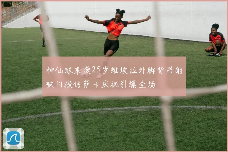 神仙球来袭25岁维埃拉外脚背吊射破门模仿萨卡庆祝引爆全场