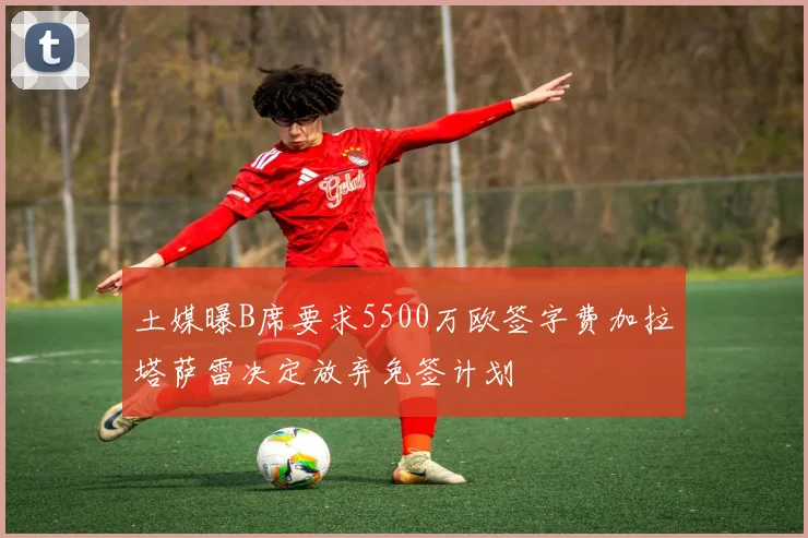 土媒曝B席要求5500万欧签字费加拉塔萨雷决定放弃免签计划