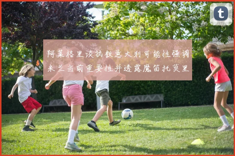 阿莱格里谈执教意大利可能性强调米兰当前重要性并透露魔笛托莫里缺阵消息
