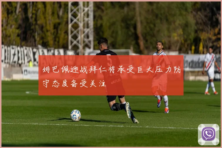 姆巴佩迎战拜仁将承受巨大压力防守态度备受关注