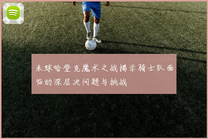 米球哈登克魔术之战揭示骑士队面临的深层次问题与挑战