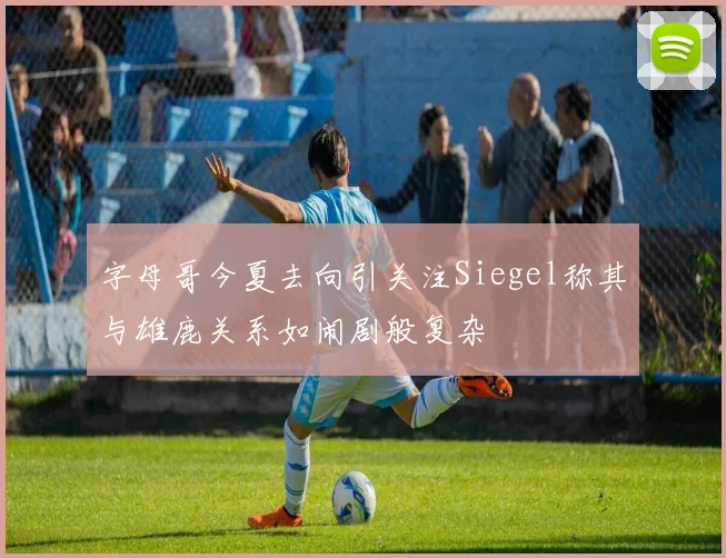 字母哥今夏去向引关注Siegel称其与雄鹿关系如闹剧般复杂
