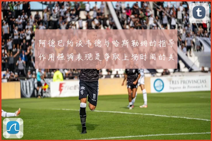 阿德巴约谈韦德与哈斯勒姆的指导作用强调表现是争取上场时间的关键