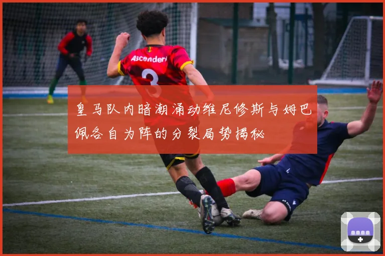 皇马队内暗潮涌动维尼修斯与姆巴佩各自为阵的分裂局势揭秘