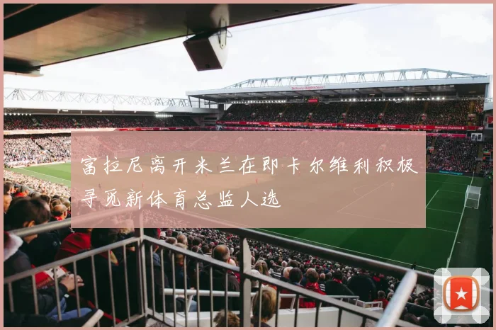 富拉尼离开米兰在即卡尔维利积极寻觅新体育总监人选