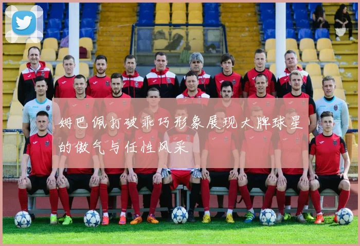 姆巴佩打破乖巧形象展现大牌球星的傲气与任性风采