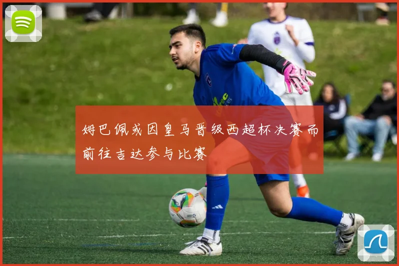 姆巴佩或因皇马晋级西超杯决赛而前往吉达参与比赛