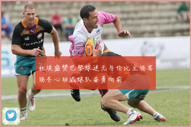 杜埃盛赞巴黎球迷无与伦比主场客场齐心助威球队奋勇向前
