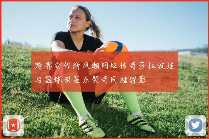 跨界合作新风潮网坛传奇莎拉波娃与篮球明星东契奇同框留影