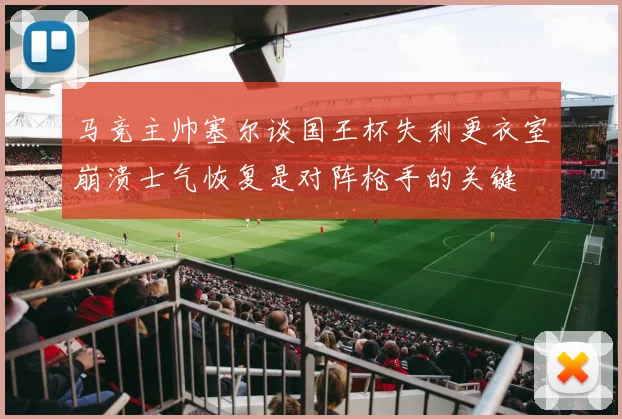 马竞主帅塞尔谈国王杯失利更衣室崩溃士气恢复是对阵枪手的关键