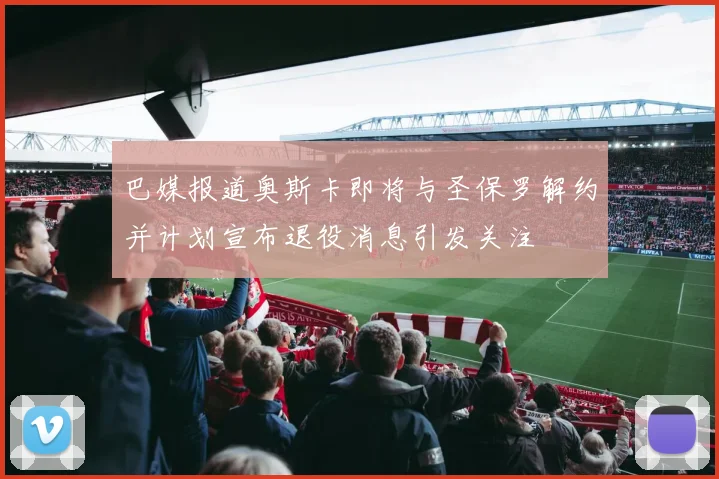 巴媒报道奥斯卡即将与圣保罗解约并计划宣布退役消息引发关注