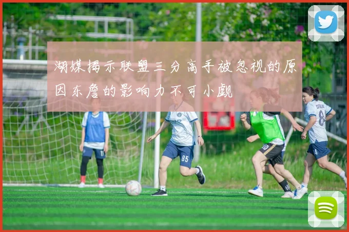 湖媒揭示联盟三分高手被忽视的原因东詹的影响力不可小觑