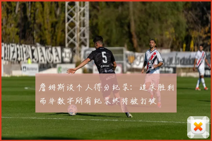 詹姆斯谈个人得分纪录：追求胜利而非数字所有纪录终将被打破